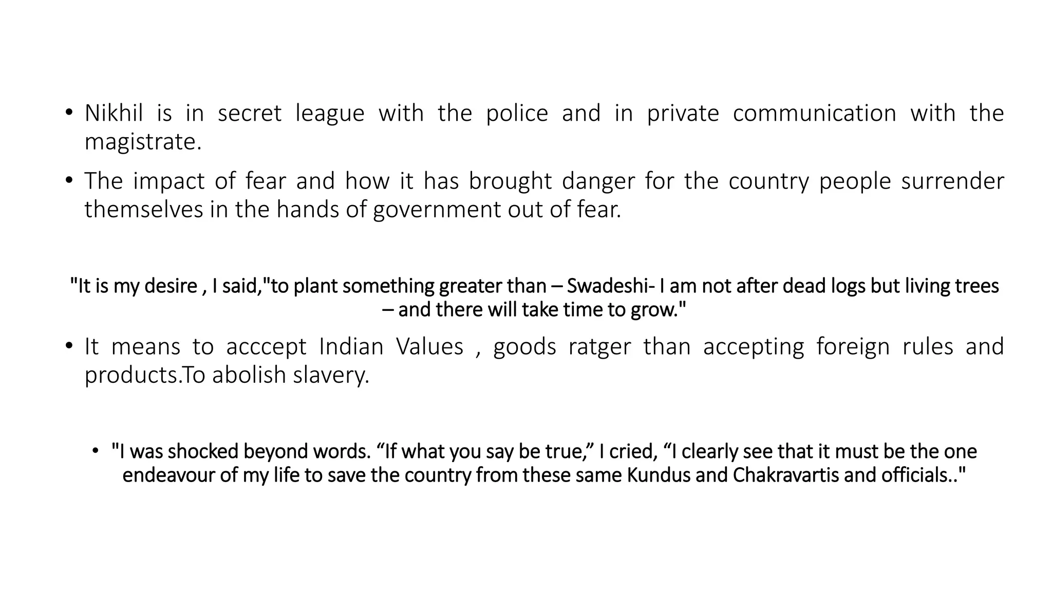 • Nikhil is in secret league with the police and in private communication with the
magistrate.
• The impact of fear and how it has brought danger for the country people surrender
themselves in the hands of government out of fear.
"It is my desire , I said,"to plant something greater than – Swadeshi- I am not after dead logs but living trees
– and there will take time to grow."
• It means to acccept Indian Values , goods ratger than accepting foreign rules and
products.To abolish slavery.
• "I was shocked beyond words. “If what you say be true,” I cried, “I clearly see that it must be the one
endeavour of my life to save the country from these same Kundus and Chakravartis and officials.."
 