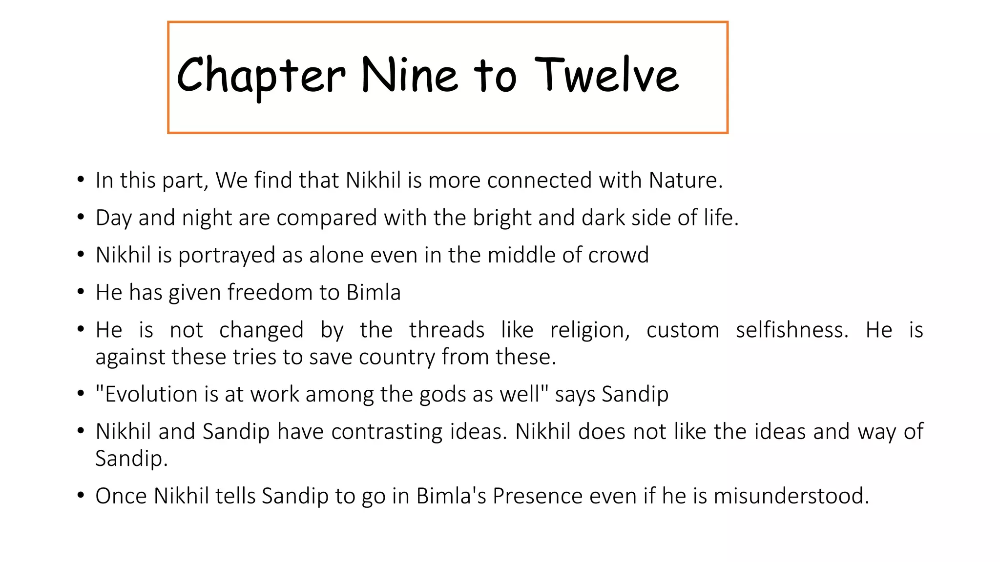 Chapter Nine to Twelve
• In this part, We find that Nikhil is more connected with Nature.
• Day and night are compared with the bright and dark side of life.
• Nikhil is portrayed as alone even in the middle of crowd
• He has given freedom to Bimla
• He is not changed by the threads like religion, custom selfishness. He is
against these tries to save country from these.
• "Evolution is at work among the gods as well" says Sandip
• Nikhil and Sandip have contrasting ideas. Nikhil does not like the ideas and way of
Sandip.
• Once Nikhil tells Sandip to go in Bimla's Presence even if he is misunderstood.
 