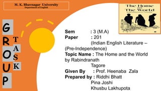 M. K. Bhavnagar University
Department of English
Sem : 3 (M.A)
Paper : 201
(Indian English Literature –
(Pre-Independence)
Topic Name : The Home and the World
by Rabindranath
Tagore
Given By : Prof. Heenaba Zala
Prepared by : Riddhi Bhatt
Pina Joshi
Khusbu Lakhupota
G
R
O
U
P
T
A
S
K
 