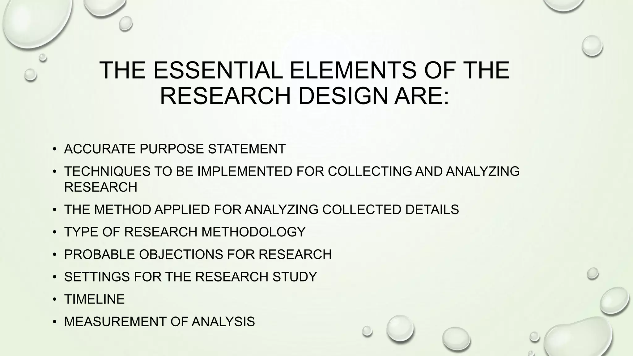THE ESSENTIAL ELEMENTS OF THE
RESEARCH DESIGN ARE:
• ACCURATE PURPOSE STATEMENT
• TECHNIQUES TO BE IMPLEMENTED FOR COLLECTING AND ANALYZING
RESEARCH
• THE METHOD APPLIED FOR ANALYZING COLLECTED DETAILS
• TYPE OF RESEARCH METHODOLOGY
• PROBABLE OBJECTIONS FOR RESEARCH
• SETTINGS FOR THE RESEARCH STUDY
• TIMELINE
• MEASUREMENT OF ANALYSIS
 