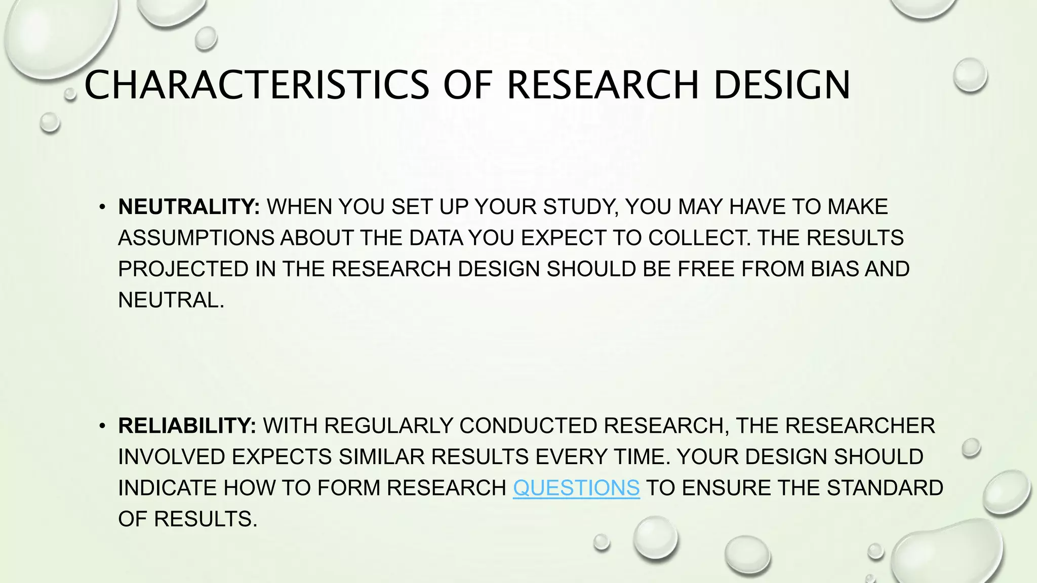 CHARACTERISTICS OF RESEARCH DESIGN
• NEUTRALITY: WHEN YOU SET UP YOUR STUDY, YOU MAY HAVE TO MAKE
ASSUMPTIONS ABOUT THE DATA YOU EXPECT TO COLLECT. THE RESULTS
PROJECTED IN THE RESEARCH DESIGN SHOULD BE FREE FROM BIAS AND
NEUTRAL.
• RELIABILITY: WITH REGULARLY CONDUCTED RESEARCH, THE RESEARCHER
INVOLVED EXPECTS SIMILAR RESULTS EVERY TIME. YOUR DESIGN SHOULD
INDICATE HOW TO FORM RESEARCH QUESTIONS TO ENSURE THE STANDARD
OF RESULTS.
 