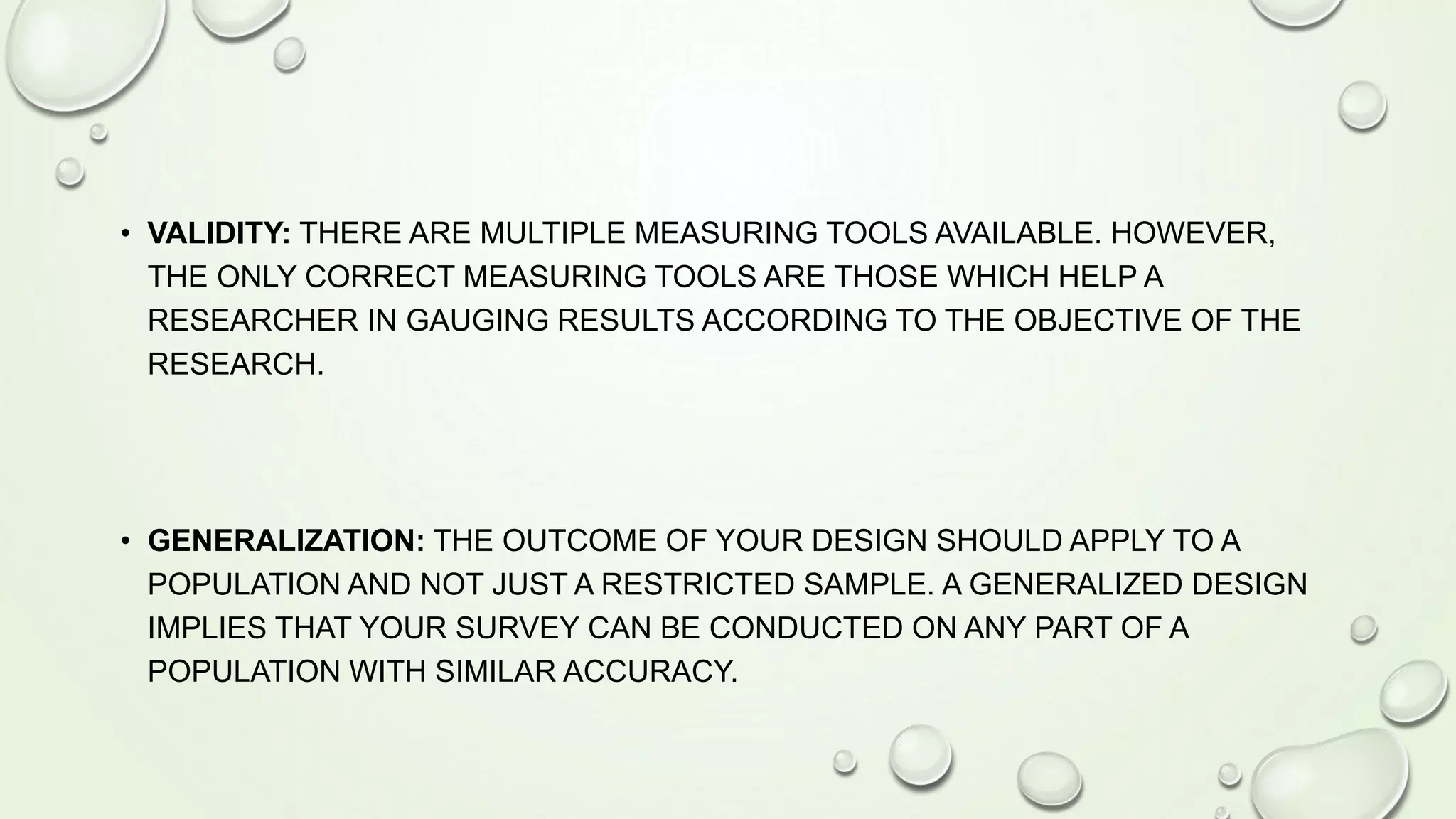 • VALIDITY: THERE ARE MULTIPLE MEASURING TOOLS AVAILABLE. HOWEVER,
THE ONLY CORRECT MEASURING TOOLS ARE THOSE WHICH HELP A
RESEARCHER IN GAUGING RESULTS ACCORDING TO THE OBJECTIVE OF THE
RESEARCH.
• GENERALIZATION: THE OUTCOME OF YOUR DESIGN SHOULD APPLY TO A
POPULATION AND NOT JUST A RESTRICTED SAMPLE. A GENERALIZED DESIGN
IMPLIES THAT YOUR SURVEY CAN BE CONDUCTED ON ANY PART OF A
POPULATION WITH SIMILAR ACCURACY.
 