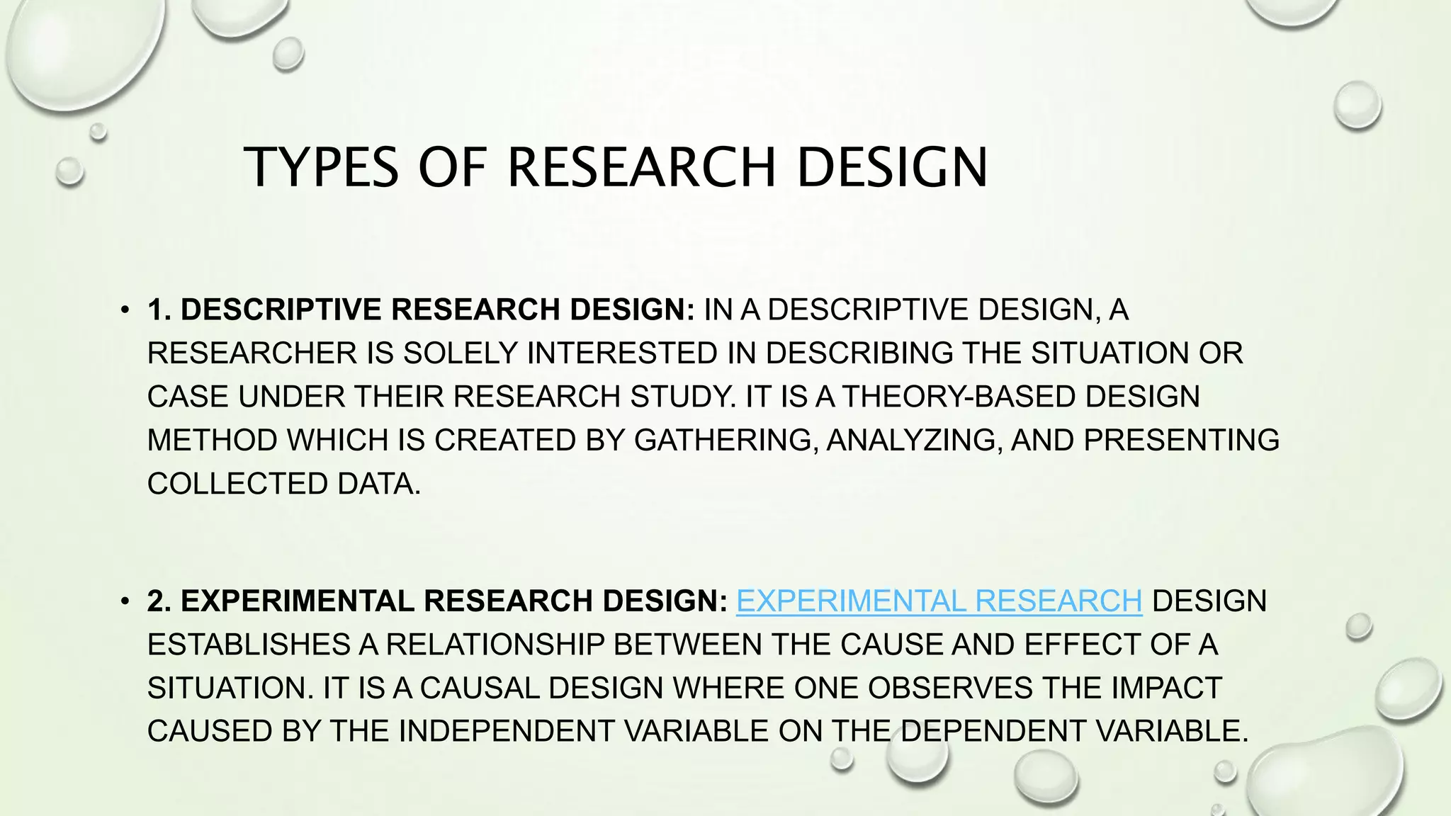 TYPES OF RESEARCH DESIGN
• 1. DESCRIPTIVE RESEARCH DESIGN: IN A DESCRIPTIVE DESIGN, A
RESEARCHER IS SOLELY INTERESTED IN DESCRIBING THE SITUATION OR
CASE UNDER THEIR RESEARCH STUDY. IT IS A THEORY-BASED DESIGN
METHOD WHICH IS CREATED BY GATHERING, ANALYZING, AND PRESENTING
COLLECTED DATA.
• 2. EXPERIMENTAL RESEARCH DESIGN: EXPERIMENTAL RESEARCH DESIGN
ESTABLISHES A RELATIONSHIP BETWEEN THE CAUSE AND EFFECT OF A
SITUATION. IT IS A CAUSAL DESIGN WHERE ONE OBSERVES THE IMPACT
CAUSED BY THE INDEPENDENT VARIABLE ON THE DEPENDENT VARIABLE.
 