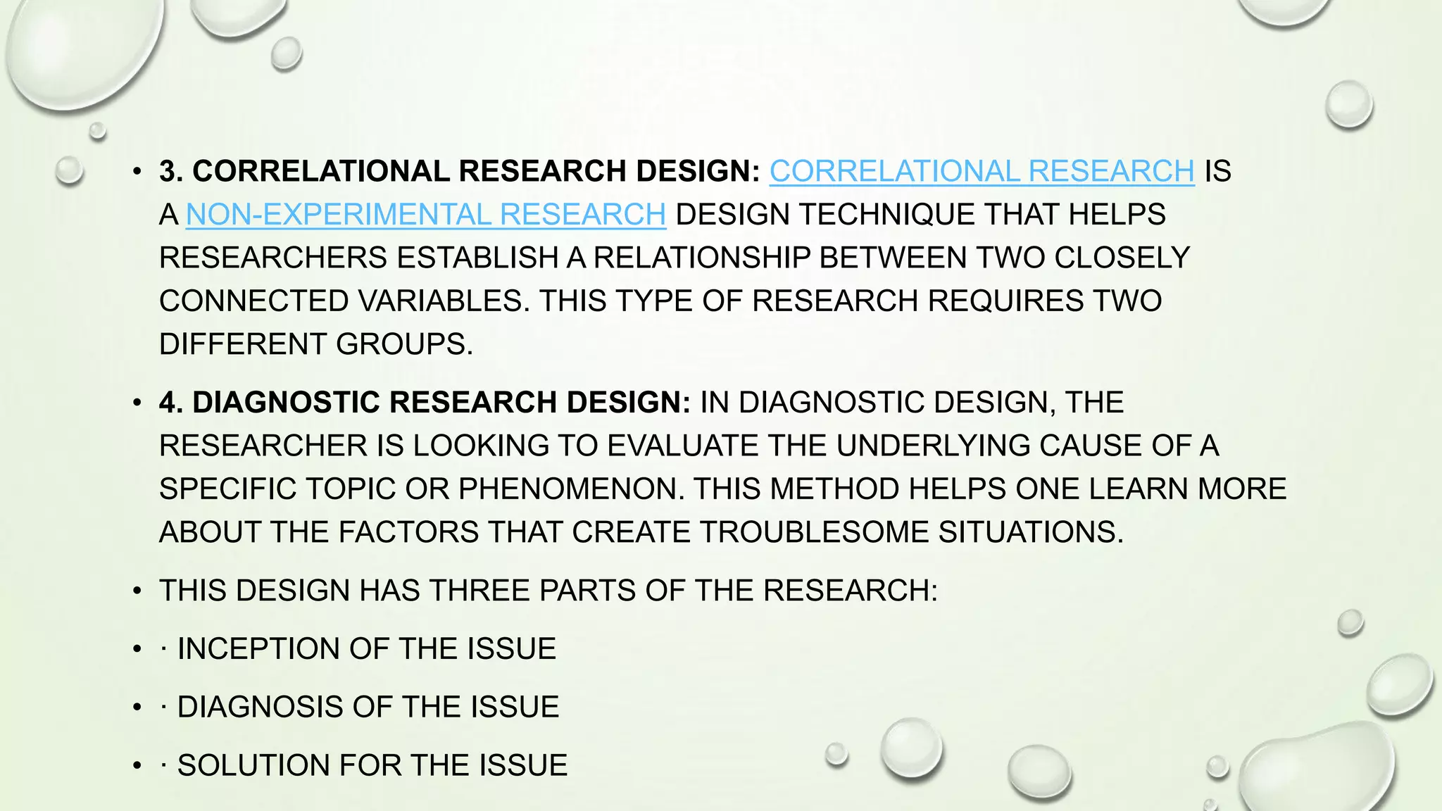 • 3. CORRELATIONAL RESEARCH DESIGN: CORRELATIONAL RESEARCH IS
A NON-EXPERIMENTAL RESEARCH DESIGN TECHNIQUE THAT HELPS
RESEARCHERS ESTABLISH A RELATIONSHIP BETWEEN TWO CLOSELY
CONNECTED VARIABLES. THIS TYPE OF RESEARCH REQUIRES TWO
DIFFERENT GROUPS.
• 4. DIAGNOSTIC RESEARCH DESIGN: IN DIAGNOSTIC DESIGN, THE
RESEARCHER IS LOOKING TO EVALUATE THE UNDERLYING CAUSE OF A
SPECIFIC TOPIC OR PHENOMENON. THIS METHOD HELPS ONE LEARN MORE
ABOUT THE FACTORS THAT CREATE TROUBLESOME SITUATIONS.
• THIS DESIGN HAS THREE PARTS OF THE RESEARCH:
• · INCEPTION OF THE ISSUE
• · DIAGNOSIS OF THE ISSUE
• · SOLUTION FOR THE ISSUE
 