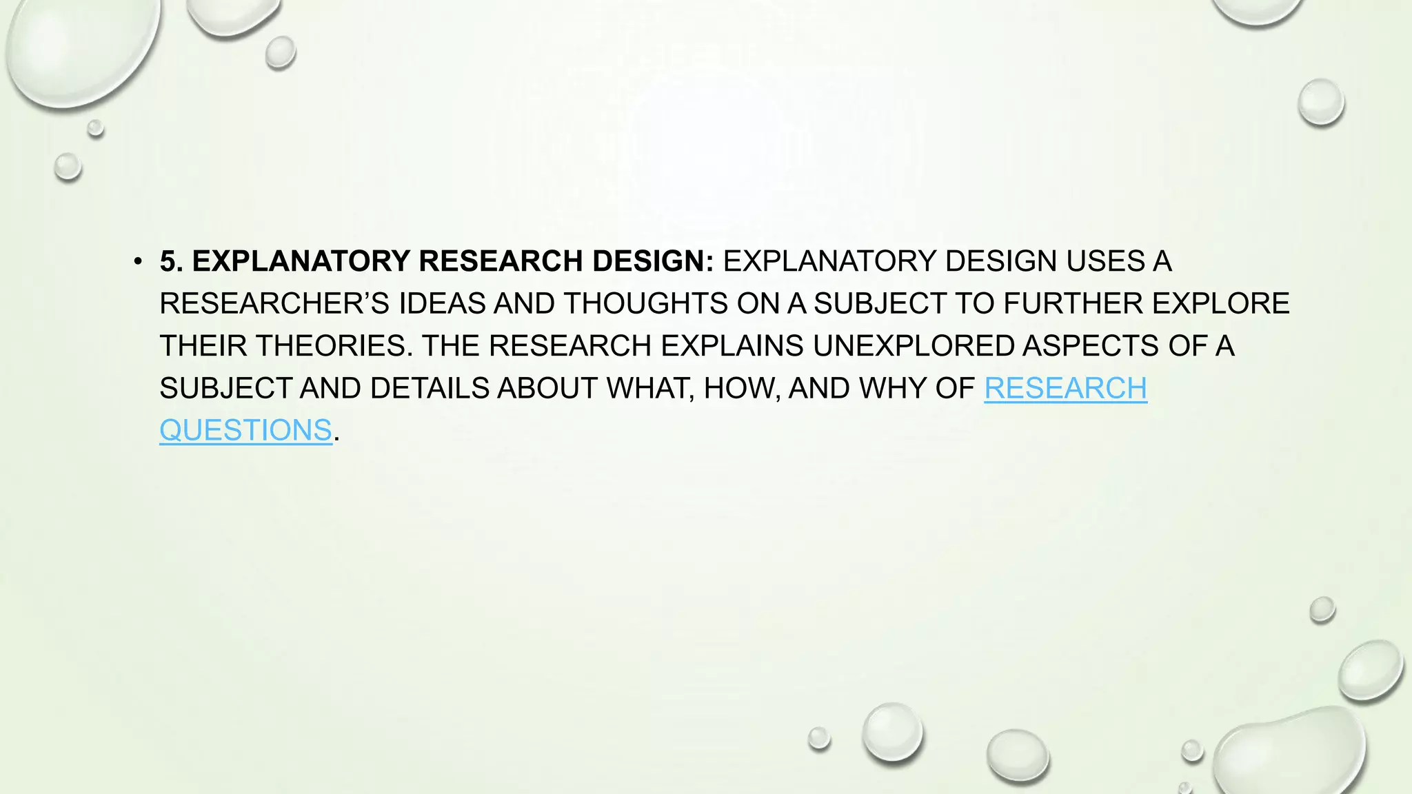 • 5. EXPLANATORY RESEARCH DESIGN: EXPLANATORY DESIGN USES A
RESEARCHER’S IDEAS AND THOUGHTS ON A SUBJECT TO FURTHER EXPLORE
THEIR THEORIES. THE RESEARCH EXPLAINS UNEXPLORED ASPECTS OF A
SUBJECT AND DETAILS ABOUT WHAT, HOW, AND WHY OF RESEARCH
QUESTIONS.
 