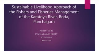 Sustainable Livelihood Approach of
the Fishers and Fisheries Management
of the Karatoya River, Boda,
Panchagarh
PRESENTED BY
EVANA YEASMIN DRISTY
ID: 20260326
REG: 45305
 