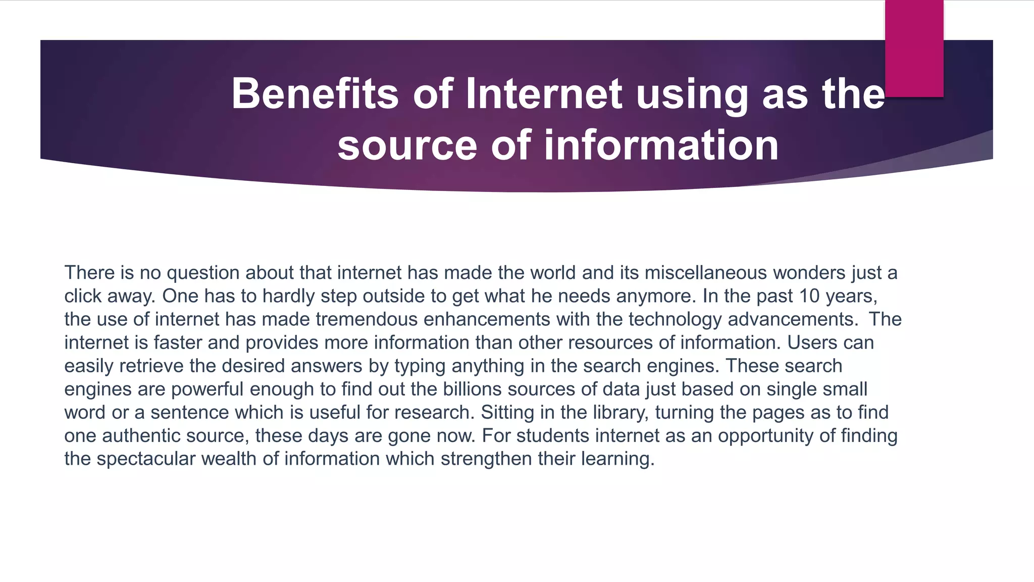 Benefits of Internet using as the
source of information
There is no question about that internet has made the world and its miscellaneous wonders just a
click away. One has to hardly step outside to get what he needs anymore. In the past 10 years,
the use of internet has made tremendous enhancements with the technology advancements. The
internet is faster and provides more information than other resources of information. Users can
easily retrieve the desired answers by typing anything in the search engines. These search
engines are powerful enough to find out the billions sources of data just based on single small
word or a sentence which is useful for research. Sitting in the library, turning the pages as to find
one authentic source, these days are gone now. For students internet as an opportunity of finding
the spectacular wealth of information which strengthen their learning.
 