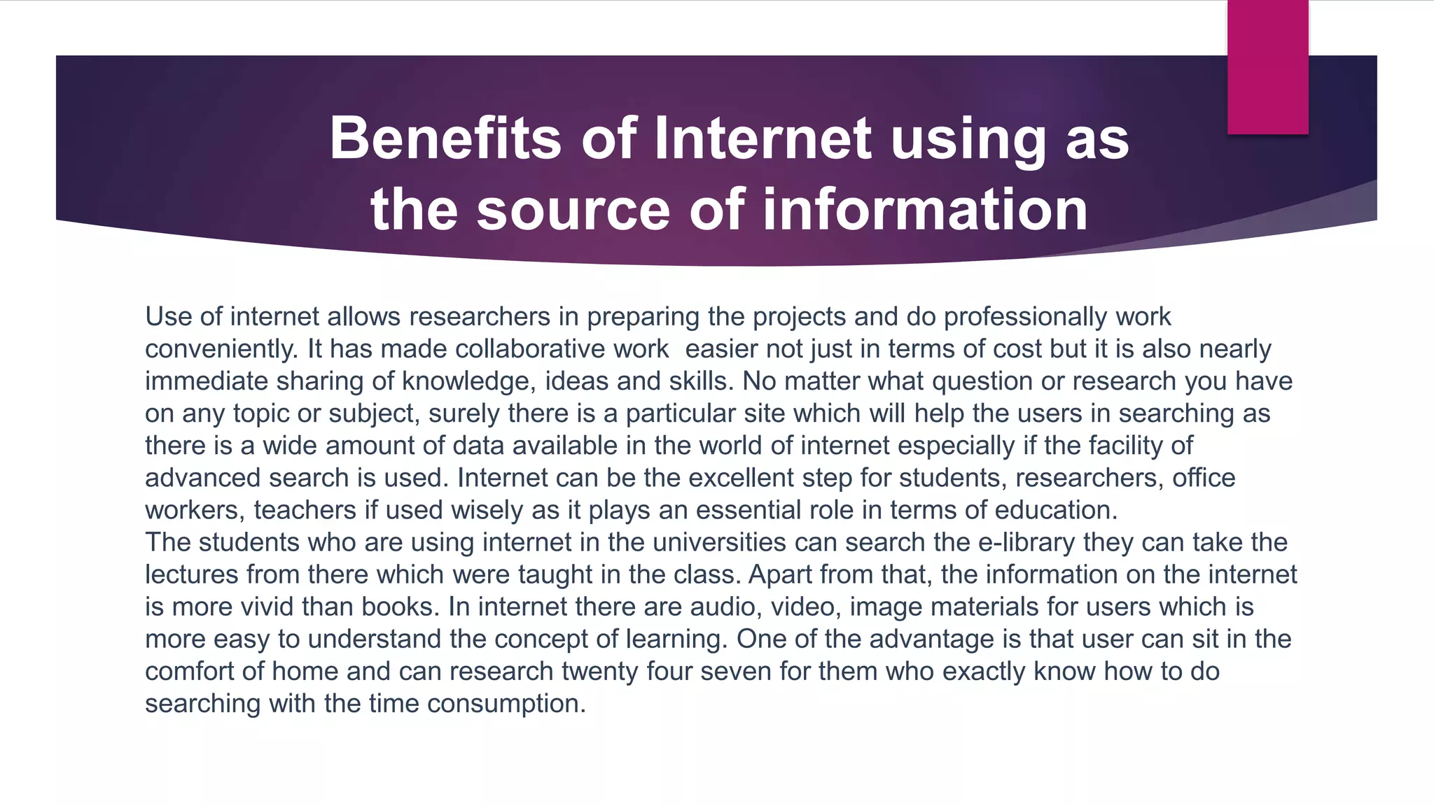 Use of internet allows researchers in preparing the projects and do professionally work
conveniently. It has made collaborative work easier not just in terms of cost but it is also nearly
immediate sharing of knowledge, ideas and skills. No matter what question or research you have
on any topic or subject, surely there is a particular site which will help the users in searching as
there is a wide amount of data available in the world of internet especially if the facility of
advanced search is used. Internet can be the excellent step for students, researchers, office
workers, teachers if used wisely as it plays an essential role in terms of education.
The students who are using internet in the universities can search the e-library they can take the
lectures from there which were taught in the class. Apart from that, the information on the internet
is more vivid than books. In internet there are audio, video, image materials for users which is
more easy to understand the concept of learning. One of the advantage is that user can sit in the
comfort of home and can research twenty four seven for them who exactly know how to do
searching with the time consumption.
Benefits of Internet using as
the source of information
 