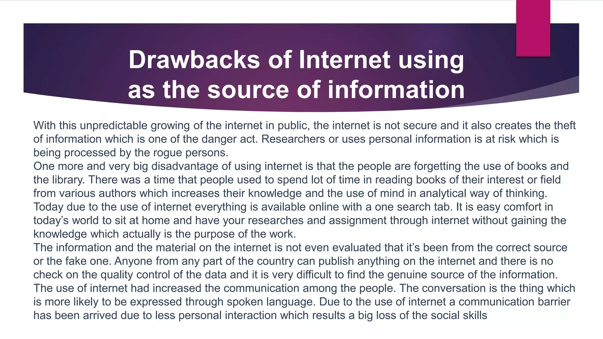 Drawbacks of Internet using
as the source of information
With this unpredictable growing of the internet in public, the internet is not secure and it also creates the theft
of information which is one of the danger act. Researchers or uses personal information is at risk which is
being processed by the rogue persons.
One more and very big disadvantage of using internet is that the people are forgetting the use of books and
the library. There was a time that people used to spend lot of time in reading books of their interest or field
from various authors which increases their knowledge and the use of mind in analytical way of thinking.
Today due to the use of internet everything is available online with a one search tab. It is easy comfort in
today’s world to sit at home and have your researches and assignment through internet without gaining the
knowledge which actually is the purpose of the work.
The information and the material on the internet is not even evaluated that it’s been from the correct source
or the fake one. Anyone from any part of the country can publish anything on the internet and there is no
check on the quality control of the data and it is very difficult to find the genuine source of the information.
The use of internet had increased the communication among the people. The conversation is the thing which
is more likely to be expressed through spoken language. Due to the use of internet a communication barrier
has been arrived due to less personal interaction which results a big loss of the social skills
 