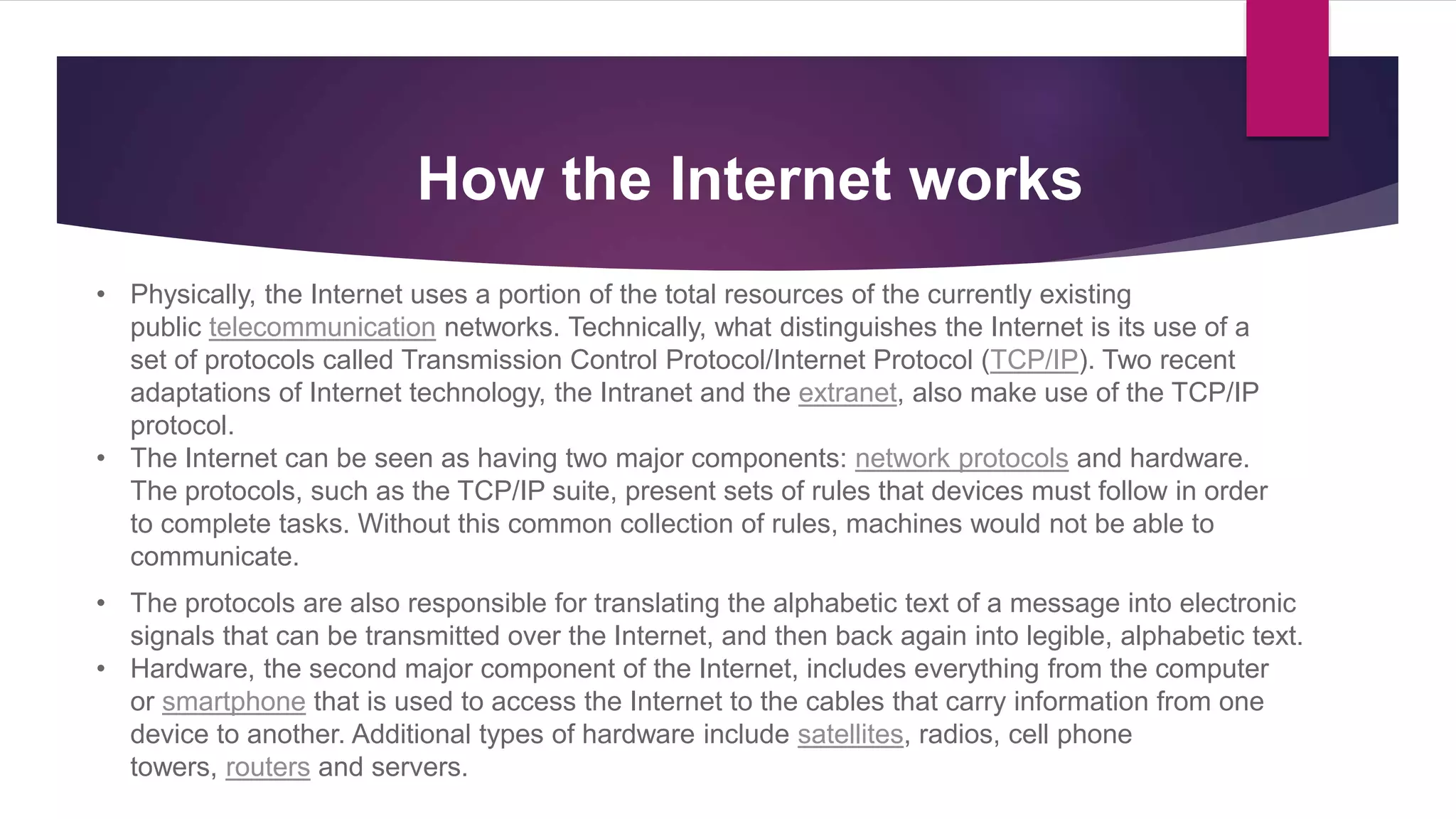 • Physically, the Internet uses a portion of the total resources of the currently existing
public telecommunication networks. Technically, what distinguishes the Internet is its use of a
set of protocols called Transmission Control Protocol/Internet Protocol (TCP/IP). Two recent
adaptations of Internet technology, the Intranet and the extranet, also make use of the TCP/IP
protocol.
• The Internet can be seen as having two major components: network protocols and hardware.
The protocols, such as the TCP/IP suite, present sets of rules that devices must follow in order
to complete tasks. Without this common collection of rules, machines would not be able to
communicate.
• The protocols are also responsible for translating the alphabetic text of a message into electronic
signals that can be transmitted over the Internet, and then back again into legible, alphabetic text.
• Hardware, the second major component of the Internet, includes everything from the computer
or smartphone that is used to access the Internet to the cables that carry information from one
device to another. Additional types of hardware include satellites, radios, cell phone
towers, routers and servers.
How the Internet works
 
