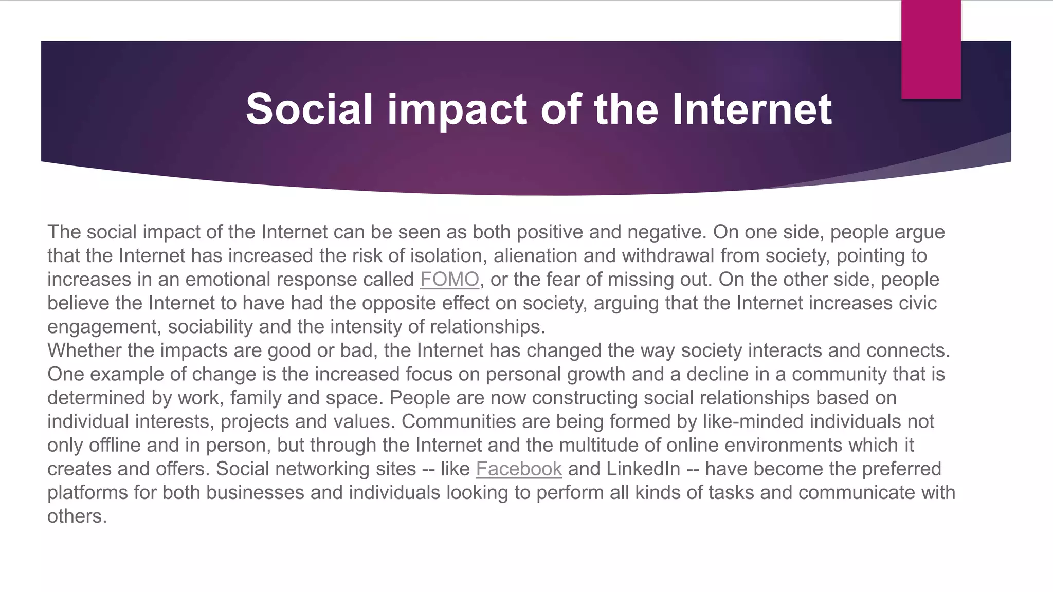 The social impact of the Internet can be seen as both positive and negative. On one side, people argue
that the Internet has increased the risk of isolation, alienation and withdrawal from society, pointing to
increases in an emotional response called FOMO, or the fear of missing out. On the other side, people
believe the Internet to have had the opposite effect on society, arguing that the Internet increases civic
engagement, sociability and the intensity of relationships.
Whether the impacts are good or bad, the Internet has changed the way society interacts and connects.
One example of change is the increased focus on personal growth and a decline in a community that is
determined by work, family and space. People are now constructing social relationships based on
individual interests, projects and values. Communities are being formed by like-minded individuals not
only offline and in person, but through the Internet and the multitude of online environments which it
creates and offers. Social networking sites -- like Facebook and LinkedIn -- have become the preferred
platforms for both businesses and individuals looking to perform all kinds of tasks and communicate with
others.
Social impact of the Internet
 