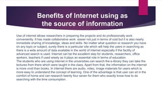Use of internet allows researchers in preparing the projects and do professionally work
conveniently. It has made collaborative work easier not just in terms of cost but it is also nearly
immediate sharing of knowledge, ideas and skills. No matter what question or research you have
on any topic or subject, surely there is a particular site which will help the users in searching as
there is a wide amount of data available in the world of internet especially if the facility of
advanced search is used. Internet can be the excellent step for students, researchers, office
workers, teachers if used wisely as it plays an essential role in terms of education.
The students who are using internet in the universities can search the e-library they can take the
lectures from there which were taught in the class. Apart from that, the information on the internet
is more vivid than books. In internet there are audio, video, image materials for users which is
more easy to understand the concept of learning. One of the advantage is that user can sit in the
comfort of home and can research twenty four seven for them who exactly know how to do
searching with the time consumption.
Benefits of Internet using as
the source of information
 