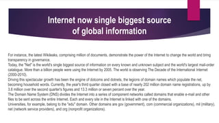 For instance, the latest Wikileaks, comprising million of documents, demonstrate the power of the Internet to change the world and bring
transparency in governance.
Today, the "Net" is the world's single biggest source of information on every known and unknown subject and the world's largest mail-order
catalogue. More than a billion people were using the Internet by 2005. The world is observing The Decade of the International Internet
(2000-2010).
Driving this spectacular growth has been the engine of dotcoms and dotnets, the legions of domain names which populate the net,
becoming household words. Currently, the year's third quarter closed with a base of nearly 202 million domain name registrations, up by
3.8 million over the second quarter's figures and 13.3 million or seven percent over the year.
The Domain Name System (DNS) divides the Internet into a series of component networks called domains that enable e-mail and other
files to be sent across the entire Internet. Each and every site in the Internet is linked with one of the domains.
Universities, for example, belong to the "edu" domain. Other domains are gov (government), com (commercial organizations), mil (military),
net (network service providers), and org (nonprofit organizations).
Internet now single biggest source
of global information
 