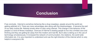 Conclusion
If we conclude, Internet is somehow behaving like a drug nowadays. people around the world are
getting addicted of it. There are many advantages also along with the disadvantages . It became the part
of our daily routine life. Nobody knows when to stop using internet. This change in the behavior of the
people is a kind of illness nowadays. Overuse of internet is leading people to live into a limited cave and
thinking and they are getting far away from the modern and real life. But it also is taking us in the use of
technology simultaneously. It increased the network of communication, the relations, the world wide
information etc. It is very important to understand and use the right direction of the internet which is very
helpful in everyone’s life.
 
