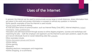 In general, the Internet can be used to communicate across large or small distances, share information from
any place in the world and access information or answers to almost any question in moments.
Some specific examples of how the Internet is used include:
•Social media and content sharing;
•E-mail and other forms of communication, such as Internet Relay Chat (IRC), Internet telephony, instant
messaging, video conferencing
•education and self-improvement through access to online degree programs, courses and workshops and
•searching for jobs -- both the employer and applicant use the Internet to post open positions, apply for jobs
and recruit individuals found on social networking sites like LinkedIn.
Other examples include:
•Online discussion groups and forums
•Online dating
•Online gaming
•Research
•Reading electronic newspapers and magazines
•Online shopping, or e-commerce.
Uses of the Internet
 
