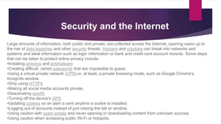 Large amounts of information, both public and private, are collected across the Internet, opening users up to
the risk of data breaches and other security threats. Hackers and crackers can break into networks and
systems and steal information such as login information or bank and credit card account records. Some steps
that can be taken to protect online privacy include:
•Installing antivirus and antimalware
•Creating difficult, varied passwords that are impossible to guess.
•Using a virtual private network (VPN) or, at least, a private browsing mode, such as Google Chrome's
Incognito window.
•Only using HTTPS
•Making all social media accounts private.
•Deactivating autofill.
•Turning off the device's GPS.
•Updating cookies so an alert is sent anytime a cookie is installed.
•Logging out of accounts instead of just closing the tab or window.
•Using caution with spam emails and never opening or downloading content from unknown sources.
•Using caution when accessing public Wi-Fi or hotspots.
Security and the Internet
 