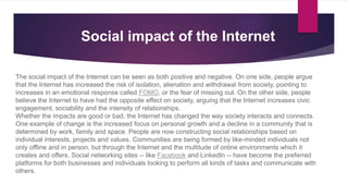The social impact of the Internet can be seen as both positive and negative. On one side, people argue
that the Internet has increased the risk of isolation, alienation and withdrawal from society, pointing to
increases in an emotional response called FOMO, or the fear of missing out. On the other side, people
believe the Internet to have had the opposite effect on society, arguing that the Internet increases civic
engagement, sociability and the intensity of relationships.
Whether the impacts are good or bad, the Internet has changed the way society interacts and connects.
One example of change is the increased focus on personal growth and a decline in a community that is
determined by work, family and space. People are now constructing social relationships based on
individual interests, projects and values. Communities are being formed by like-minded individuals not
only offline and in person, but through the Internet and the multitude of online environments which it
creates and offers. Social networking sites -- like Facebook and LinkedIn -- have become the preferred
platforms for both businesses and individuals looking to perform all kinds of tasks and communicate with
others.
Social impact of the Internet
 