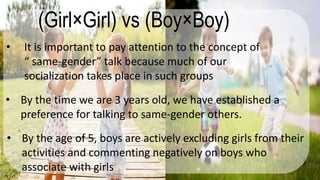 (Girl×Girl) vs (Boy×Boy)
• It is important to pay attention to the concept of
“ same-gender” talk because much of our
socialization takes place in such groups
• By the time we are 3 years old, we have established a
preference for talking to same-gender others.
• By the age of 5, boys are actively excluding girls from their
activities and commenting negatively on boys who
associate with girls
 