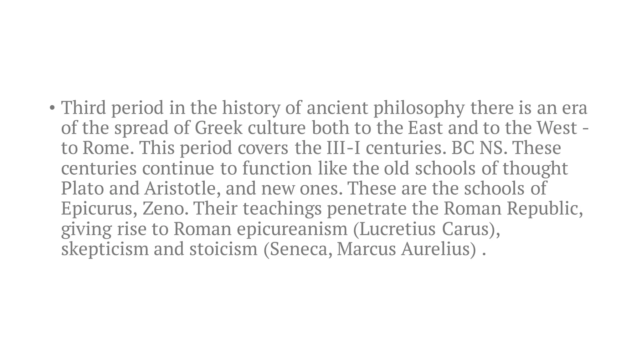 • Third period in the history of ancient philosophy there is an era
of the spread of Greek culture both to the East and to the West -
to Rome. This period covers the III-I centuries. BC NS. These
centuries continue to function like the old schools of thought
Plato and Aristotle, and new ones. These are the schools of
Epicurus, Zeno. Their teachings penetrate the Roman Republic,
giving rise to Roman epicureanism (Lucretius Carus),
skepticism and stoicism (Seneca, Marcus Aurelius) .
 
