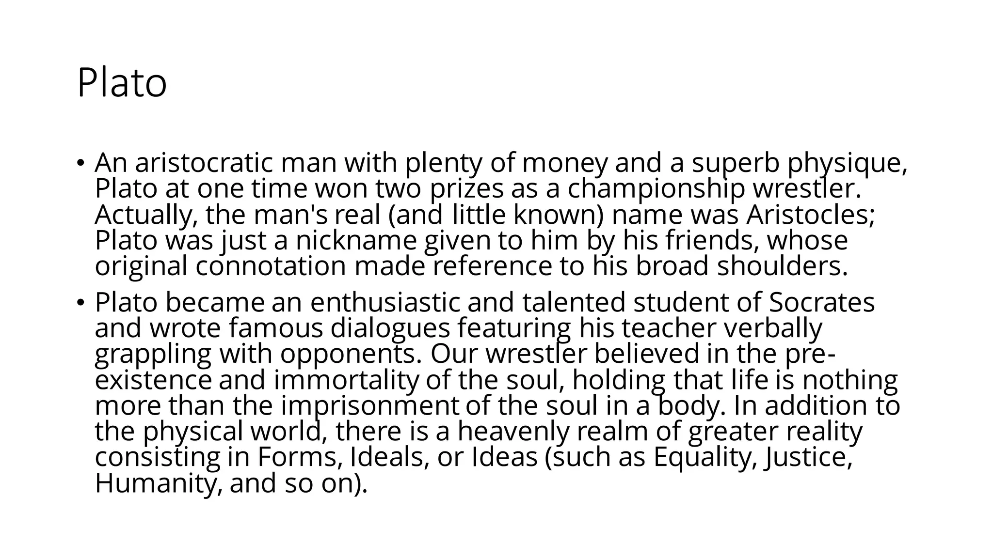 Plato
• An aristocratic man with plenty of money and a superb physique,
Plato at one time won two prizes as a championship wrestler.
Actually, the man's real (and little known) name was Aristocles;
Plato was just a nickname given to him by his friends, whose
original connotation made reference to his broad shoulders.
• Plato became an enthusiastic and talented student of Socrates
and wrote famous dialogues featuring his teacher verbally
grappling with opponents. Our wrestler believed in the pre-
existence and immortality of the soul, holding that life is nothing
more than the imprisonment of the soul in a body. In addition to
the physical world, there is a heavenly realm of greater reality
consisting in Forms, Ideals, or Ideas (such as Equality, Justice,
Humanity, and so on).
 