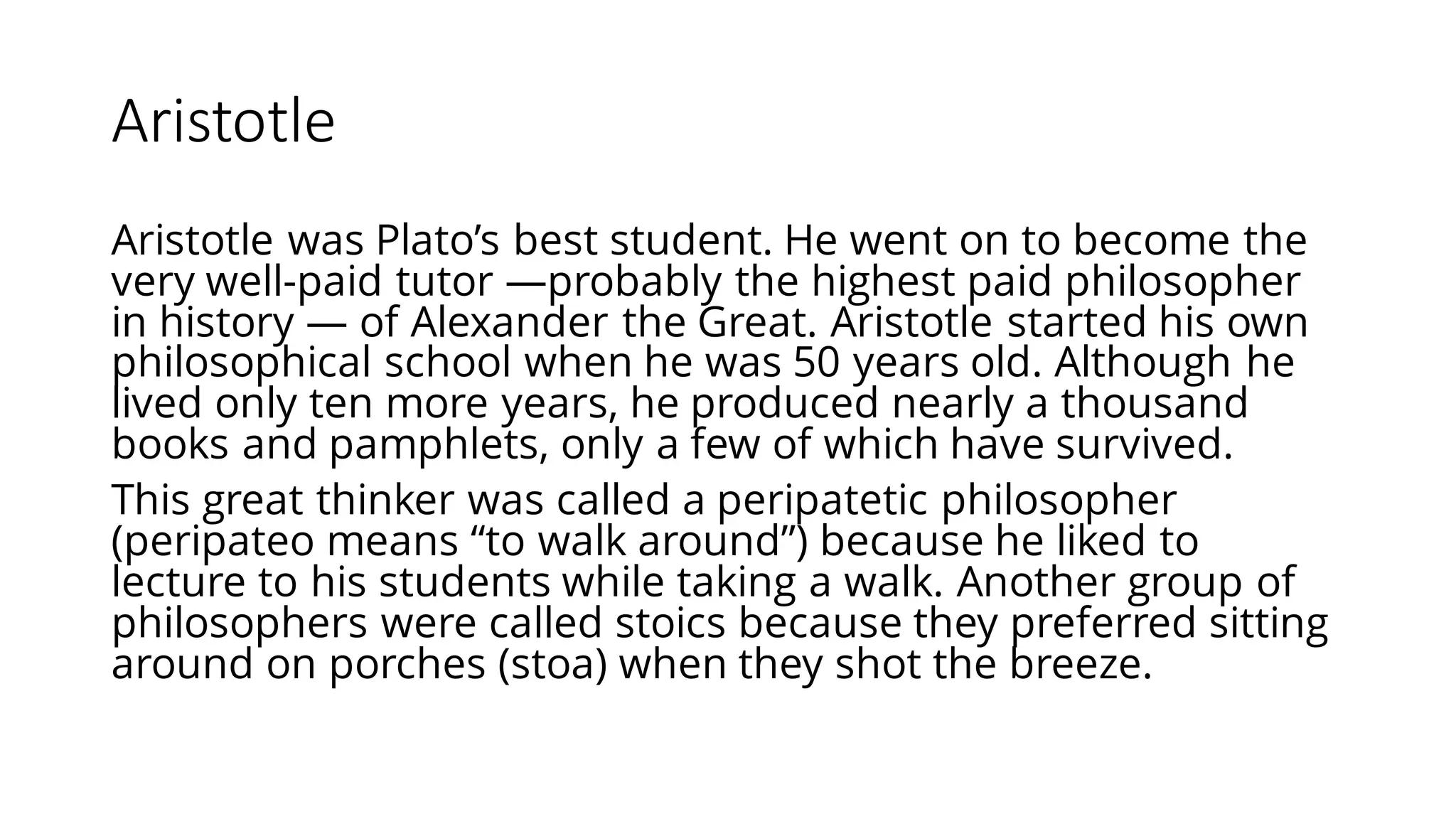 Aristotle
Aristotle was Plato’s best student. He went on to become the
very well-paid tutor —probably the highest paid philosopher
in history — of Alexander the Great. Aristotle started his own
philosophical school when he was 50 years old. Although he
lived only ten more years, he produced nearly a thousand
books and pamphlets, only a few of which have survived.
This great thinker was called a peripatetic philosopher
(peripateo means “to walk around”) because he liked to
lecture to his students while taking a walk. Another group of
philosophers were called stoics because they preferred sitting
around on porches (stoa) when they shot the breeze.
 