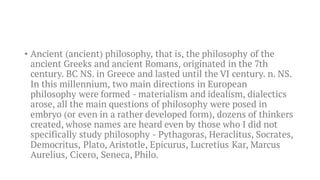 • Ancient (ancient) philosophy, that is, the philosophy of the
ancient Greeks and ancient Romans, originated in the 7th
century. BC NS. in Greece and lasted until the VI century. n. NS.
In this millennium, two main directions in European
philosophy were formed - materialism and idealism, dialectics
arose, all the main questions of philosophy were posed in
embryo (or even in a rather developed form), dozens of thinkers
created, whose names are heard even by those who I did not
specifically study philosophy - Pythagoras, Heraclitus, Socrates,
Democritus, Plato, Aristotle, Epicurus, Lucretius Kar, Marcus
Aurelius, Cicero, Seneca, Philo.
 