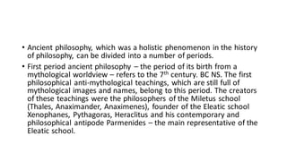 • Ancient philosophy, which was a holistic phenomenon in the history
of philosophy, can be divided into a number of periods.
• First period ancient philosophy – the period of its birth from a
mythological worldview – refers to the 7th century. BC NS. The first
philosophical anti-mythological teachings, which are still full of
mythological images and names, belong to this period. The creators
of these teachings were the philosophers of the Miletus school
(Thales, Anaximander, Anaximenes), founder of the Eleatic school
Xenophanes, Pythagoras, Heraclitus and his contemporary and
philosophical antipode Parmenides – the main representative of the
Eleatic school.
 