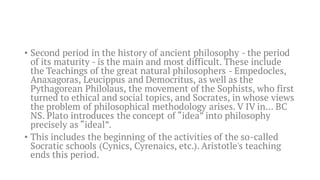 • Second period in the history of ancient philosophy - the period
of its maturity - is the main and most difficult. These include
the Teachings of the great natural philosophers - Empedocles,
Anaxagoras, Leucippus and Democritus, as well as the
Pythagorean Philolaus, the movement of the Sophists, who first
turned to ethical and social topics, and Socrates, in whose views
the problem of philosophical methodology arises. V IV in... BC
NS. Plato introduces the concept of “idea” into philosophy
precisely as “ideal”.
• This includes the beginning of the activities of the so-called
Socratic schools (Cynics, Cyrenaics, etc.). Aristotle's teaching
ends this period.
 