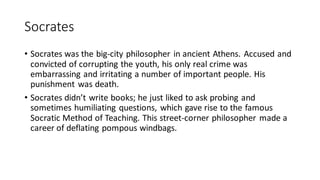 Socrates
• Socrates was the big-city philosopher in ancient Athens. Accused and
convicted of corrupting the youth, his only real crime was
embarrassing and irritating a number of important people. His
punishment was death.
• Socrates didn’t write books; he just liked to ask probing and
sometimes humiliating questions, which gave rise to the famous
Socratic Method of Teaching. This street-corner philosopher made a
career of deflating pompous windbags.
 