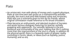 Plato
• An aristocratic man with plenty of money and a superb physique,
Plato at one time won two prizes as a championship wrestler.
Actually, the man's real (and little known) name was Aristocles;
Plato was just a nickname given to him by his friends, whose
original connotation made reference to his broad shoulders.
• Plato became an enthusiastic and talented student of Socrates
and wrote famous dialogues featuring his teacher verbally
grappling with opponents. Our wrestler believed in the pre-
existence and immortality of the soul, holding that life is nothing
more than the imprisonment of the soul in a body. In addition to
the physical world, there is a heavenly realm of greater reality
consisting in Forms, Ideals, or Ideas (such as Equality, Justice,
Humanity, and so on).
 