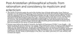 Post-Aristotelian philosophical schools: from
rationalism and consistency to mysticism and
eclecticism
• The death of Aristotle marks the end of the Golden Age of Greek philosophy. From Thales to
Socrates was the period of beginnings; from Socrates to Aristotle, the period of highest perfection;
with the opening of the post-Aristotelianperiod begins the age of decay and dissolution. To this
third period belong the pantheismof the Stoics, thematerialism of the Epicureans, and the final
relaxation of all earnest philosophicalthought, culminatingin the absolute scepticismof the
Pyrrhonists.The period of highest perfection in philosophywas also the period of the political
greatness of Greece, and the causes which brought about the political downfall of Greece are in
part accountablefor the decay of Greek philosophy.
• Sixteen years before the death of Aristotle, the battleof Chaeronea(338 B.C.) was fought, -- the
battlein which the doomof Greece was sealed. There followed a series of unsuccessful attempts to
shake off the Macedonianyoke. In vain did Demosthenes strive to arouse in the breasts of the
Athenians the spirit of the days of Marathon and Thermopylae; the iron hand of military despotism
crushed the last manifestations of patriotism. Then the Roman came, to succeed the Macedonian,
and Greece, the fair home of philosophyin theWest, was made a province of a vast military and
commercial empire.
 