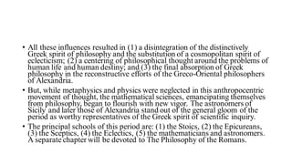 • All these influences resulted in (1) a disintegration of the distinctively
Greek spirit of philosophy and the substitution of a cosmopolitan spirit of
eclecticism; (2) a centering of philosophical thought around the problems of
human life and human destiny; and (3) the final absorption of Greek
philosophy in the reconstructive efforts of the Greco-Oriental philosophers
of Alexandria.
• But, while metaphysics and physics were neglected in this anthropocentric
movement of thought, the mathematical sciences, emancipating themselves
from philosophy, began to flourish with new vigor. The astronomers of
Sicily and later those of Alexandria stand out of the general gloom of the
period as worthy representatives of the Greek spirit of scientific inquiry.
• The principal schools of this period are: (1) the Stoics, (2) the Epicureans,
(3) the Sceptics, (4) the Eclectics, (5) the mathematicians and astronomers.
A separate chapter will be devoted to The Philosophy of the Romans.
 