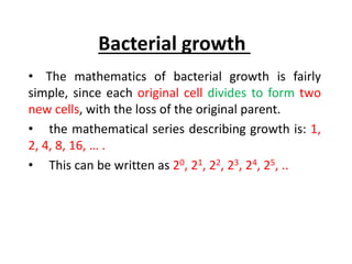 Bacterial growth
• The mathematics of bacterial growth is fairly
simple, since each original cell divides to form two
new cells, with the loss of the original parent.
• the mathematical series describing growth is: 1,
2, 4, 8, 16, … .
• This can be written as 20, 21, 22, 23, 24, 25, ..
 