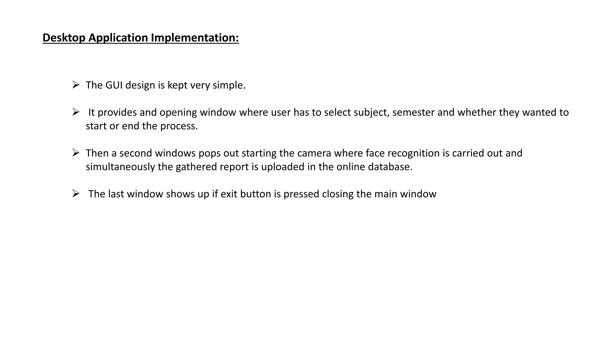 Desktop Application Implementation:
 The GUI design is kept very simple.
 It provides and opening window where user has to select subject, semester and whether they wanted to
start or end the process.
 Then a second windows pops out starting the camera where face recognition is carried out and
simultaneously the gathered report is uploaded in the online database.
 The last window shows up if exit button is pressed closing the main window
 