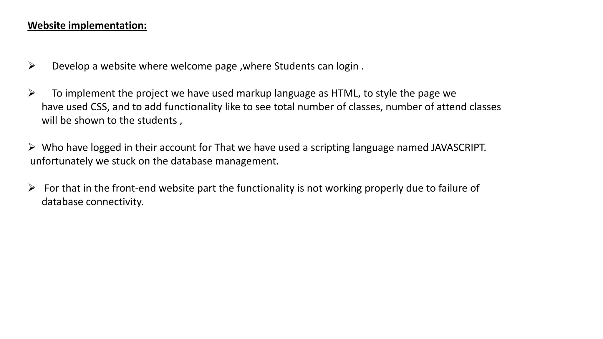 Website implementation:
 Develop a website where welcome page ,where Students can login .
 To implement the project we have used markup language as HTML, to style the page we
have used CSS, and to add functionality like to see total number of classes, number of attend classes
will be shown to the students ,
 Who have logged in their account for That we have used a scripting language named JAVASCRIPT.
unfortunately we stuck on the database management.
 For that in the front-end website part the functionality is not working properly due to failure of
database connectivity.
 