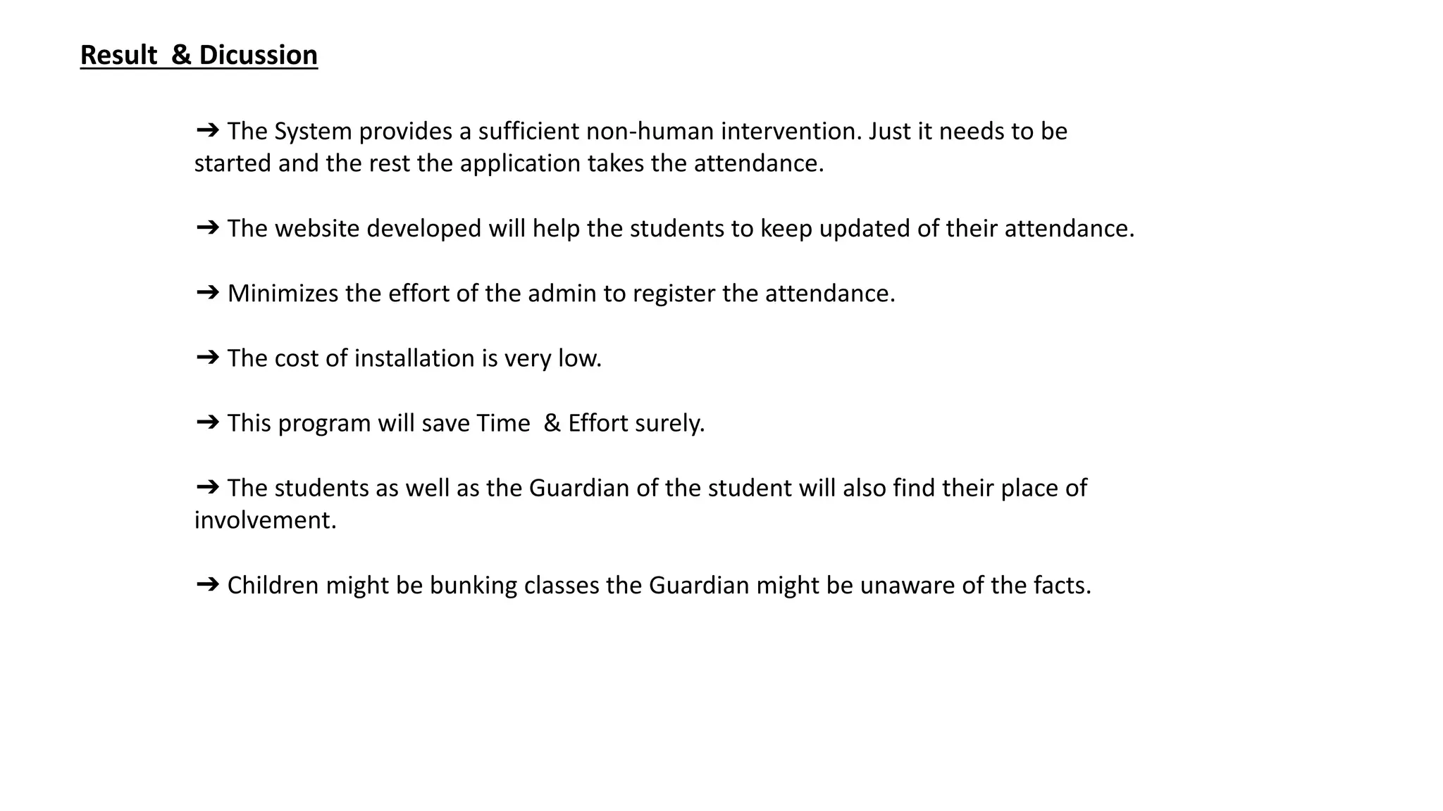 Result & Dicussion
➔ The System provides a sufficient non-human intervention. Just it needs to be
started and the rest the application takes the attendance.
➔ The website developed will help the students to keep updated of their attendance.
➔ Minimizes the effort of the admin to register the attendance.
➔ The cost of installation is very low.
➔ This program will save Time & Effort surely.
➔ The students as well as the Guardian of the student will also find their place of
involvement.
➔ Children might be bunking classes the Guardian might be unaware of the facts.
 