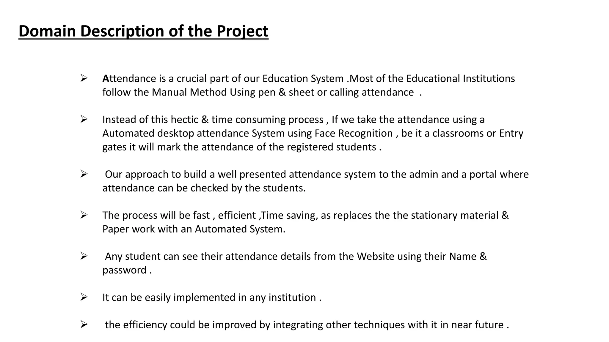 Domain Description of the Project
 Attendance is a crucial part of our Education System .Most of the Educational Institutions
follow the Manual Method Using pen & sheet or calling attendance .
 Instead of this hectic & time consuming process , If we take the attendance using a
Automated desktop attendance System using Face Recognition , be it a classrooms or Entry
gates it will mark the attendance of the registered students .
 Our approach to build a well presented attendance system to the admin and a portal where
attendance can be checked by the students.
 The process will be fast , efficient ,Time saving, as replaces the the stationary material &
Paper work with an Automated System.
 Any student can see their attendance details from the Website using their Name &
password .
 It can be easily implemented in any institution .
 the efficiency could be improved by integrating other techniques with it in near future .
 