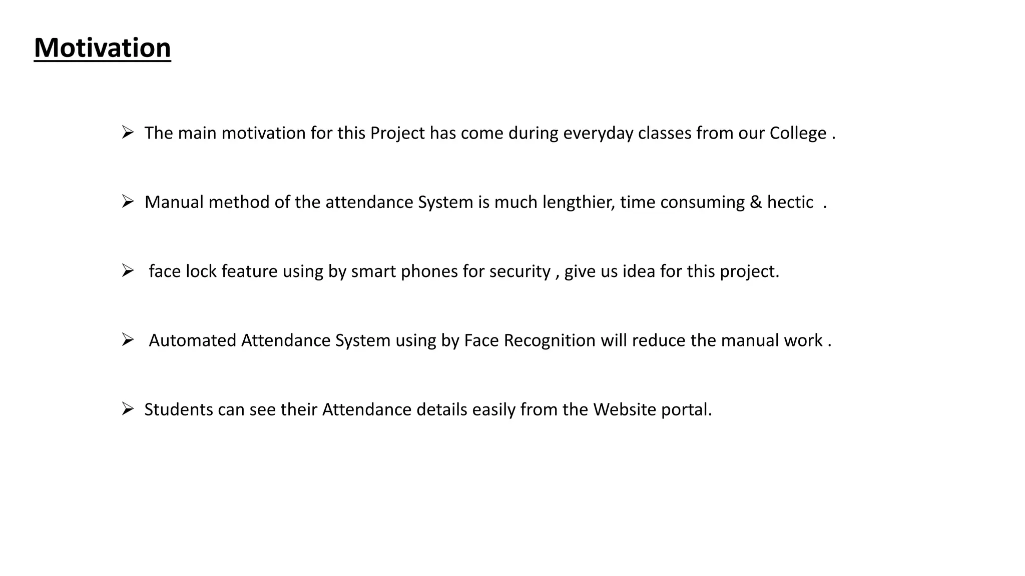 Motivation
 The main motivation for this Project has come during everyday classes from our College .
 Manual method of the attendance System is much lengthier, time consuming & hectic .
 face lock feature using by smart phones for security , give us idea for this project.
 Automated Attendance System using by Face Recognition will reduce the manual work .
 Students can see their Attendance details easily from the Website portal.
 