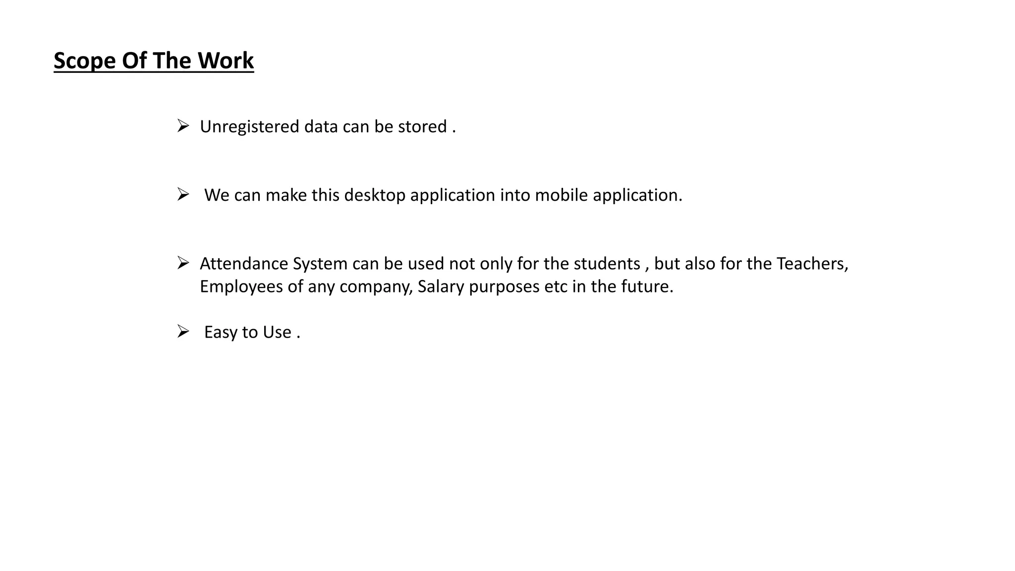Scope Of The Work
 Unregistered data can be stored .
 We can make this desktop application into mobile application.
 Attendance System can be used not only for the students , but also for the Teachers,
Employees of any company, Salary purposes etc in the future.
 Easy to Use .
 