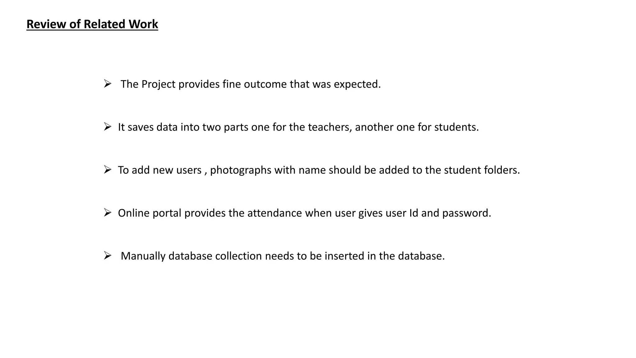 Review of Related Work
 The Project provides fine outcome that was expected.
 It saves data into two parts one for the teachers, another one for students.
 To add new users , photographs with name should be added to the student folders.
 Online portal provides the attendance when user gives user Id and password.
 Manually database collection needs to be inserted in the database.
 