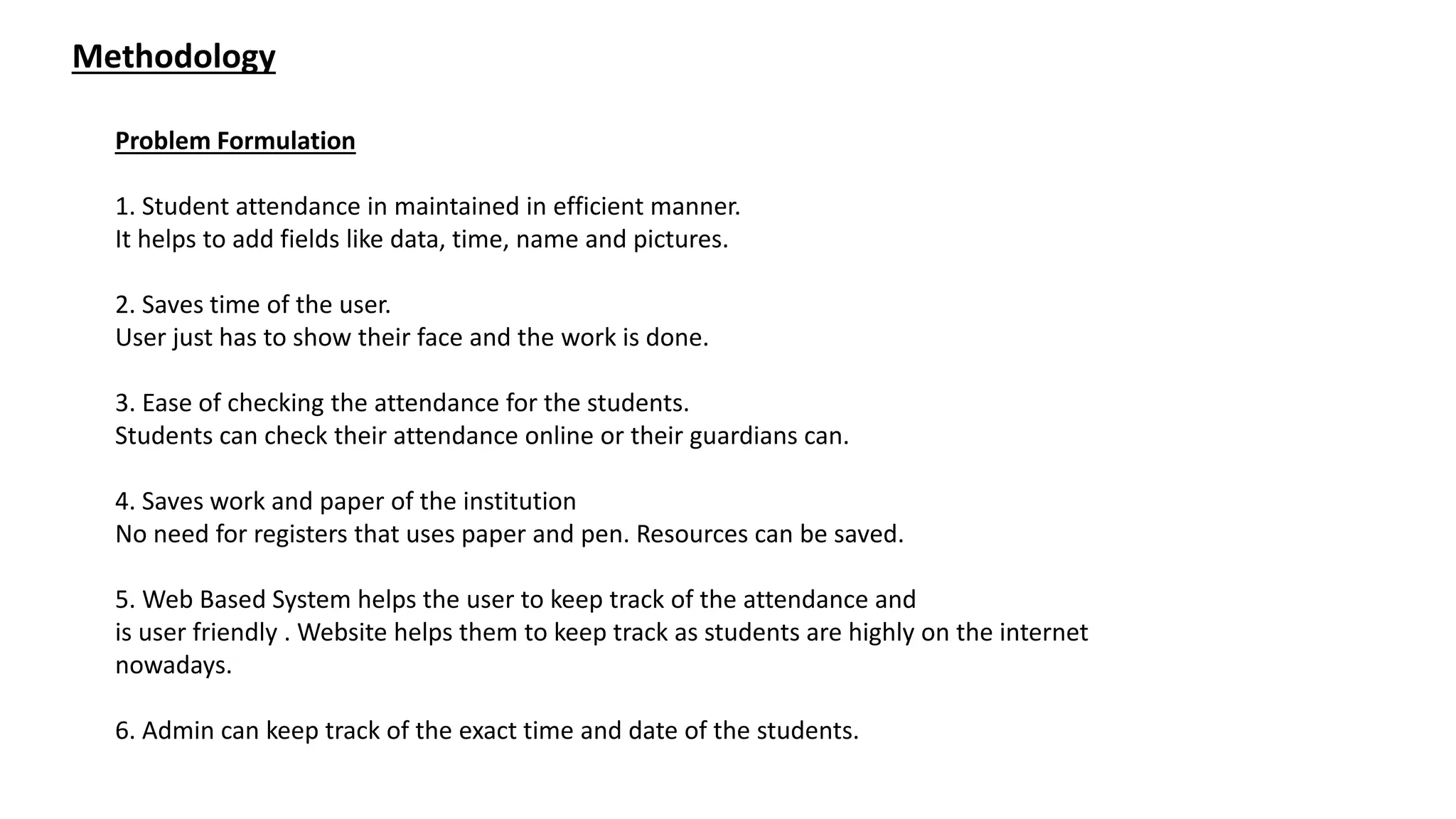 Methodology
Problem Formulation
1. Student attendance in maintained in efficient manner.
It helps to add fields like data, time, name and pictures.
2. Saves time of the user.
User just has to show their face and the work is done.
3. Ease of checking the attendance for the students.
Students can check their attendance online or their guardians can.
4. Saves work and paper of the institution
No need for registers that uses paper and pen. Resources can be saved.
5. Web Based System helps the user to keep track of the attendance and
is user friendly . Website helps them to keep track as students are highly on the internet
nowadays.
6. Admin can keep track of the exact time and date of the students.
 
