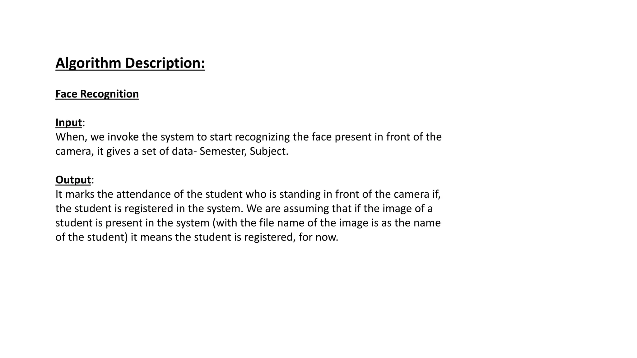 Algorithm Description:
Face Recognition
Input:
When, we invoke the system to start recognizing the face present in front of the
camera, it gives a set of data- Semester, Subject.
Output:
It marks the attendance of the student who is standing in front of the camera if,
the student is registered in the system. We are assuming that if the image of a
student is present in the system (with the file name of the image is as the name
of the student) it means the student is registered, for now.
 