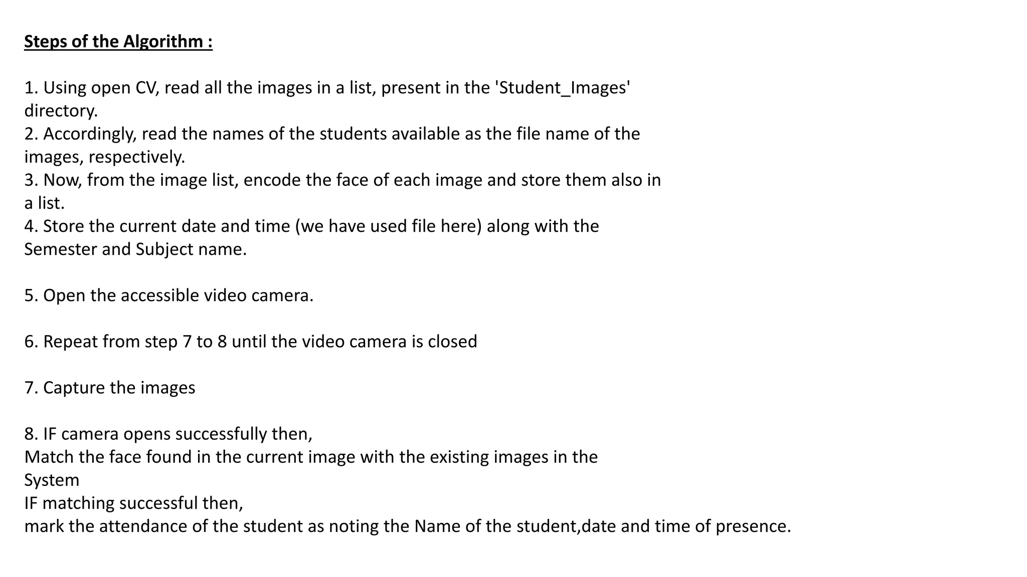 Steps of the Algorithm :
1. Using open CV, read all the images in a list, present in the 'Student_Images'
directory.
2. Accordingly, read the names of the students available as the file name of the
images, respectively.
3. Now, from the image list, encode the face of each image and store them also in
a list.
4. Store the current date and time (we have used file here) along with the
Semester and Subject name.
5. Open the accessible video camera.
6. Repeat from step 7 to 8 until the video camera is closed
7. Capture the images
8. IF camera opens successfully then,
Match the face found in the current image with the existing images in the
System
IF matching successful then,
mark the attendance of the student as noting the Name of the student,date and time of presence.
 