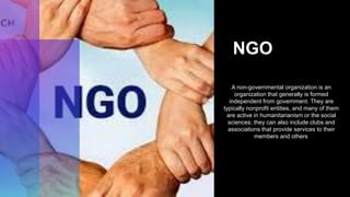 NGO
A non-governmental organization is an
organization that generally is formed
independent from government. They are
typically nonprofit entities, and many of them
are active in humanitarianism or the social
sciences; they can also include clubs and
associations that provide services to their
members and others.
 