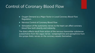 Control of Coronary Blood Flow
 Oxygen Demand as a Major Factor in Local Coronary Blood Flow
Regulation.
 Nervous Control of Coronary Blood Flow
 Stimulation of the autonomic nerves to the heart can affect coronary
blood flow both directly and indirectly.
The direct effects result from action of the nervous transmitter substances
acetylcholine from the vagus nerves norepinephrine and epinephrine from
the sympa-thetic nerves on the coronary vessels themselves
 