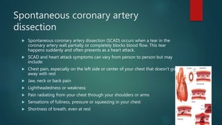 Spontaneous coronary artery
dissection
 Spontaneous coronary artery dissection (SCAD) occurs when a tear in the
coronary artery wall partially or completely blocks blood flow. This tear
happens suddenly and often presents as a heart attack.
 SCAD and heart attack symptoms can vary from person to person but may
include:
 Chest pain, especially on the left side or center of your chest that doesn’t go
away with rest
 Jaw, neck or back pain
 Lightheadedness or weakness
 Pain radiating from your chest through your shoulders or arms
 Sensations of fullness, pressure or squeezing in your chest
 Shortness of breath, even at rest
 