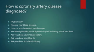 How is coronary artery disease
diagnosed?
 Physical exam
 Measure your blood pressure.
 Listen to your heart with a stethoscope.
 Ask what symptoms you’re experiencing and how long you’ve had them.
 Ask you about your medical history.
 Ask you about your lifestyle.
 Ask you about your family history.
 