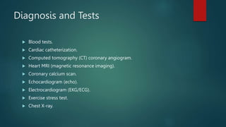 Diagnosis and Tests
 Blood tests.
 Cardiac catheterization.
 Computed tomography (CT) coronary angiogram.
 Heart MRI (magnetic resonance imaging).
 Coronary calcium scan.
 Echocardiogram (echo).
 Electrocardiogram (EKG/ECG).
 Exercise stress test.
 Chest X-ray.
 
