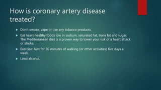 How is coronary artery disease
treated?
 Don’t smoke, vape or use any tobacco products.
 Eat heart-healthy foods low in sodium, saturated fat, trans fat and sugar.
The Mediterranean diet is a proven way to lower your risk of a heart attack
or stroke.
 Exercise: Aim for 30 minutes of walking (or other activities) five days a
week.
 Limit alcohol.
 