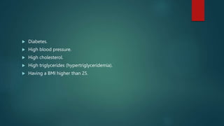  Diabetes.
 High blood pressure.
 High cholesterol.
 High triglycerides (hypertriglyceridemia).
 Having a BMI higher than 25.
 